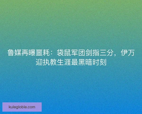 鲁媒再曝噩耗：袋鼠军团剑指三分，伊万迎执教生涯最黑暗时刻