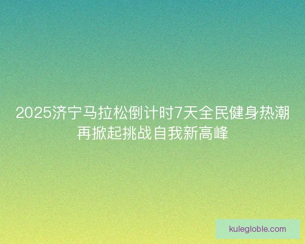 2025济宁马拉松倒计时7天全民健身热潮再掀起挑战自我新高峰