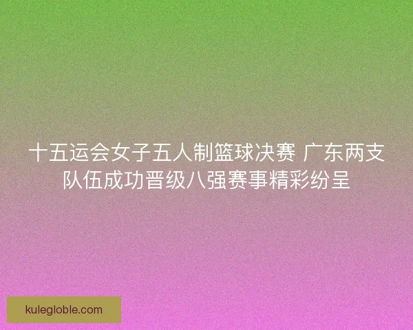 十五运会女子五人制篮球决赛 广东两支队伍成功晋级八强赛事精彩纷呈